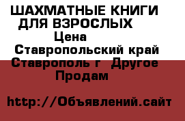 ШАХМАТНЫЕ КНИГИ   ДЛЯ ВЗРОСЛЫХ     › Цена ­ 300 - Ставропольский край, Ставрополь г. Другое » Продам   